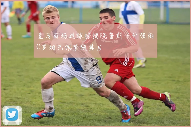 皇马百场进球榜揭晓普斯卡什领衔C罗姆巴佩紧随其后