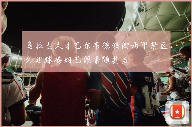 乌拉圭天才巴尔韦德领衔西甲禁区外进球榜姆巴佩紧随其后