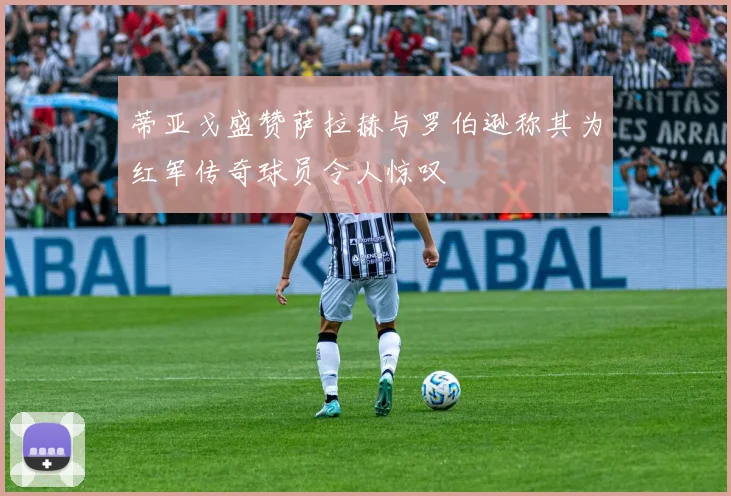 蒂亚戈盛赞萨拉赫与罗伯逊称其为红军传奇球员令人惊叹