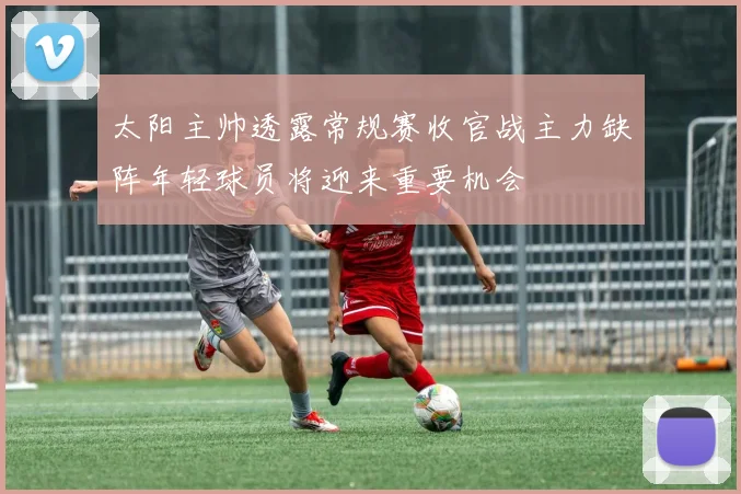 太阳主帅透露常规赛收官战主力缺阵年轻球员将迎来重要机会