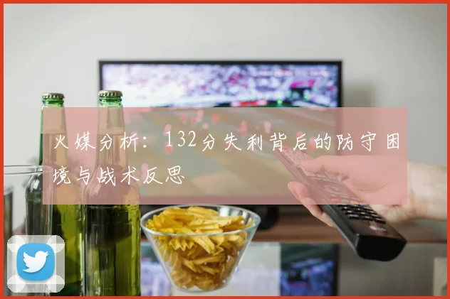 火媒分析：132分失利背后的防守困境与战术反思