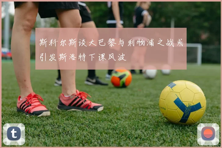 斯科尔斯谈大巴黎与利物浦之战或引发斯洛特下课风波