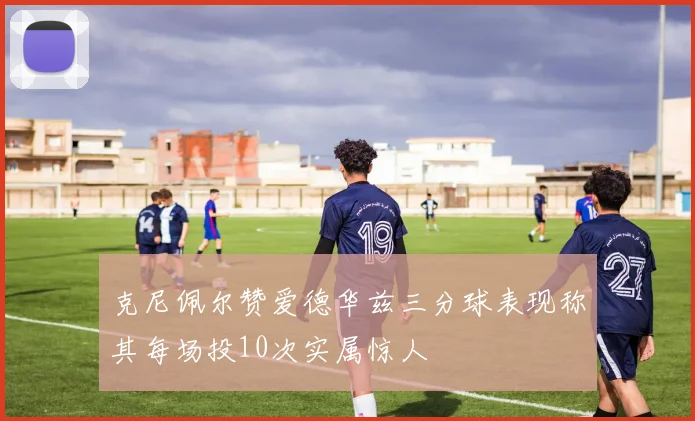 克尼佩尔赞爱德华兹三分球表现称其每场投10次实属惊人