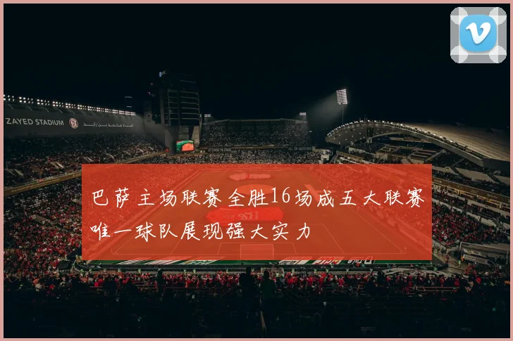 巴萨主场联赛全胜16场成五大联赛唯一球队展现强大实力