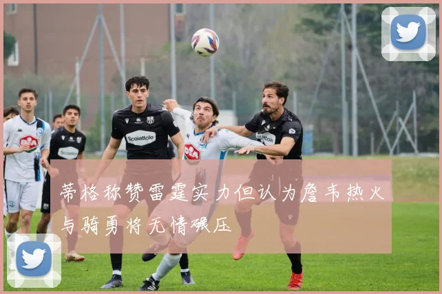 蒂格称赞雷霆实力但认为詹韦热火与骑勇将无情碾压