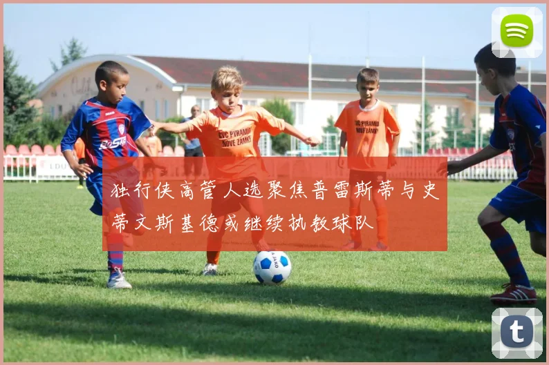 独行侠高管人选聚焦普雷斯蒂与史蒂文斯基德或继续执教球队
