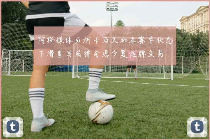 阿斯媒体分析卡马文加本赛季状态下滑皇马或将考虑今夏挂牌交易