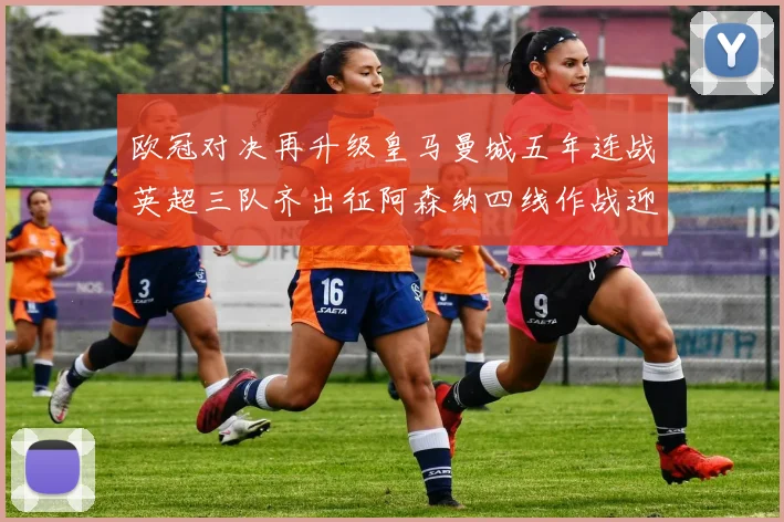 欧冠对决再升级皇马曼城五年连战英超三队齐出征阿森纳四线作战迎挑战