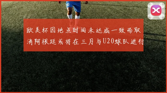 欧美杯因地点时间未达成一致而取消阿根廷或将在三月与U20球队进行比赛