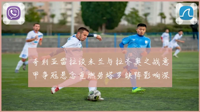 夸利亚雷拉谈米兰与拉齐奥之战意甲争冠悬念重燃劳塔罗缺阵影响深远