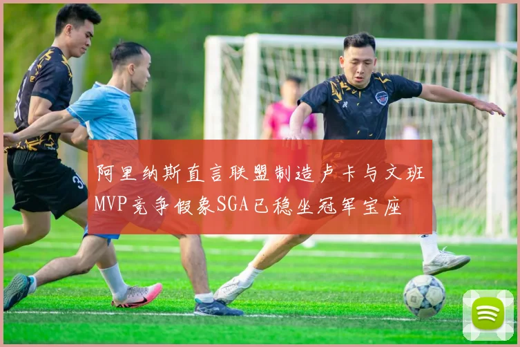 阿里纳斯直言联盟制造卢卡与文班MVP竞争假象SGA已稳坐冠军宝座