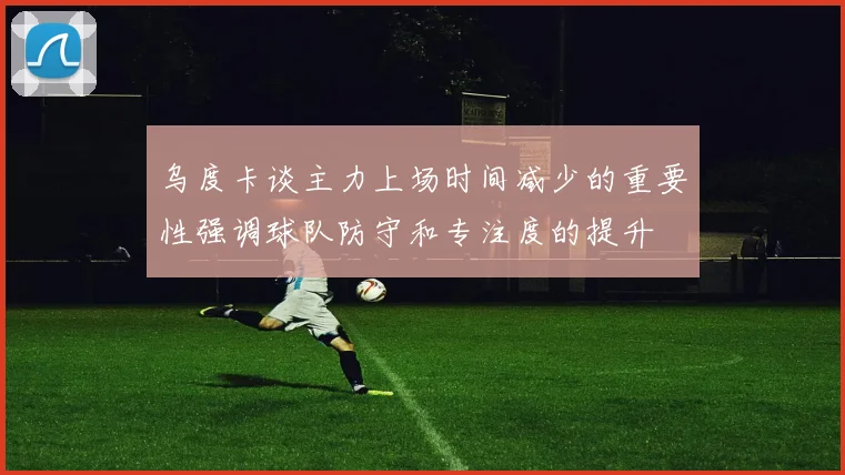 乌度卡谈主力上场时间减少的重要性强调球队防守和专注度的提升