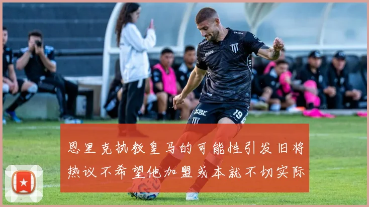 恩里克执教皇马的可能性引发旧将热议不希望他加盟或本就不切实际