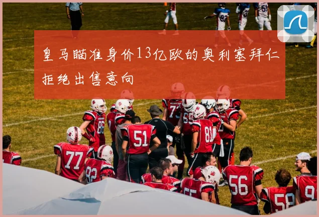皇马瞄准身价13亿欧的奥利塞拜仁拒绝出售意向