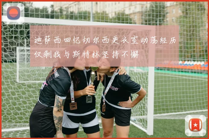 迪萨西回忆切尔西更衣室动荡经历仅剩我与斯特林坚持不懈
