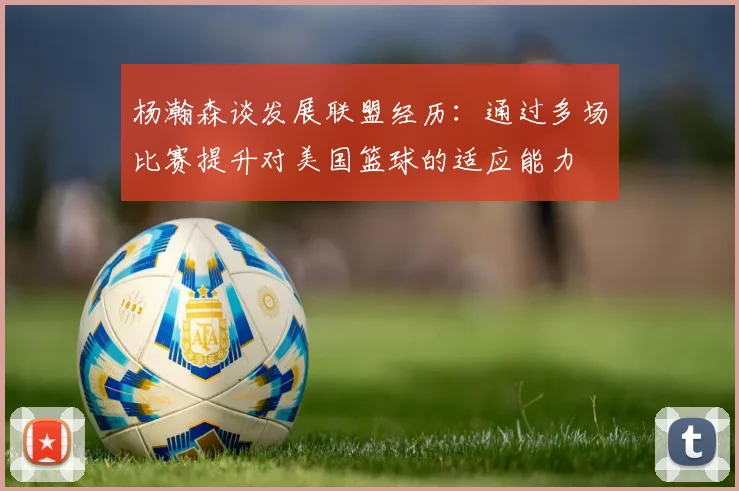 杨瀚森谈发展联盟经历：通过多场比赛提升对美国篮球的适应能力