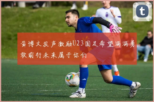 黄博文发声激励U23国足希望满满勇敢前行未来属于你们
