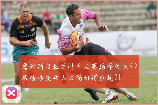 詹姆斯与杜兰特季后赛巅峰对决KD战绩领先两人均场均得分超31