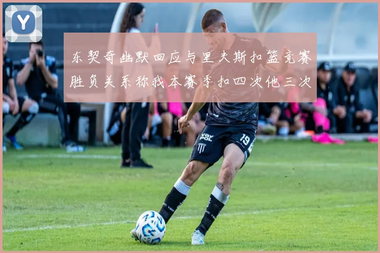 东契奇幽默回应与里夫斯扣篮竞赛胜负关系称我本赛季扣四次他三次