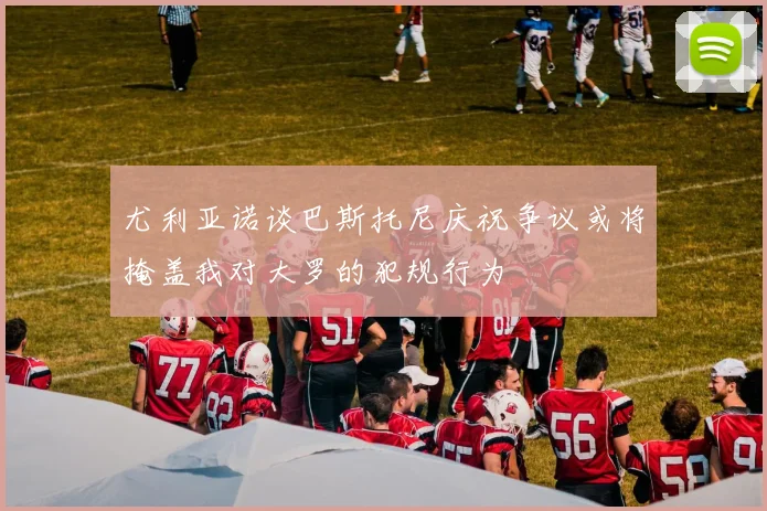 尤利亚诺谈巴斯托尼庆祝争议或将掩盖我对大罗的犯规行为