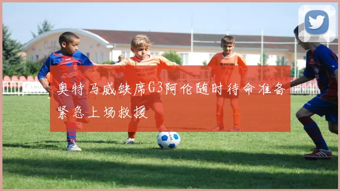 奥特马威缺席G3阿伦随时待命准备紧急上场救援