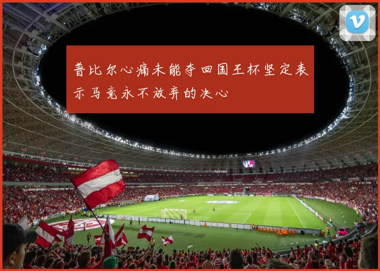 普比尔心痛未能夺回国王杯坚定表示马竞永不放弃的决心