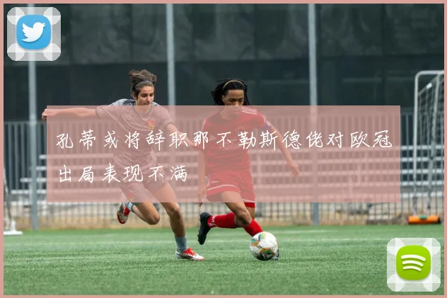 孔蒂或将辞职那不勒斯德佬对欧冠出局表现不满