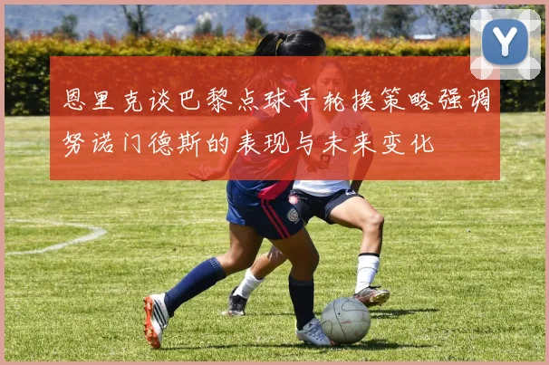 恩里克谈巴黎点球手轮换策略强调努诺门德斯的表现与未来变化