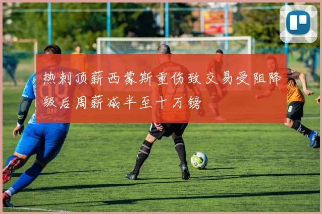 热刺顶薪西蒙斯重伤致交易受阻降级后周薪减半至十万镑